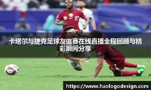 卡塔尔与捷克足球友谊赛在线直播全程回顾与精彩瞬间分享